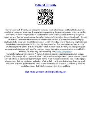 Cultural Diversity
The ways in which diversity can impact on work and work relationships and benefits to diversity.
Another advantage of workplace diversity is the opportunity for personal growth, being exposed to
new ideas, cultures and perspectives can help individuals to reach out intellectually and gain a
clearer view of their surroundings and their place in the world, spending time with culturally diverse
co–workers can slowly break down the subconscious barriers of ethnocentrism encouraging
employees to be more well–rounded members of society. Spending time with diverse employees can
break down communication barriers over the long–term, but first impressions and co–workers'
orientation periods can be difficult to control when cultures clash, diversity can strengthen your
company's relationships with specific customer groups by making communication more effective.
the need for inclusivity, cultural safety and cultural competence
Culturally Inclusive Environment A culturally inclusive environment requires mutual respect,
effective relationships, clear communication, explicit understandings about expectations and critical
self–reflection. In an inclusive environment, people of all cultural orientations can: Freely express
who they are, their own opinions and points of view. Fully participate in teaching, learning, work
and social activities. Feel safe from abuse, harassment or unfair criticism. A culturally inclusive
workplace means that: Staff experience less stress and have
Get more content on HelpWriting.net
 