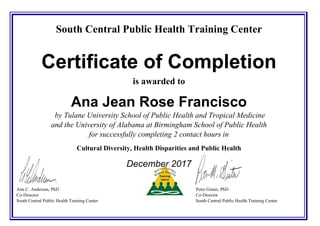 South Central Public Health Training Center
Certificate of Completion
is awarded to
Ana Jean Rose Francisco
by Tulane University School of Public Health and Tropical Medicine
and the University of Alabama at Birmingham School of Public Health
for successfully completing 2 contact hours in
Cultural Diversity, Health Disparities and Public Health
December 2017
Ann C. Anderson, PhD
Co-Director
South Central Public Health Training Center
Peter Ginter, PhD
Co-Director
South Central Public Health Training Center
Powered by TCPDF (www.tcpdf.org)
 