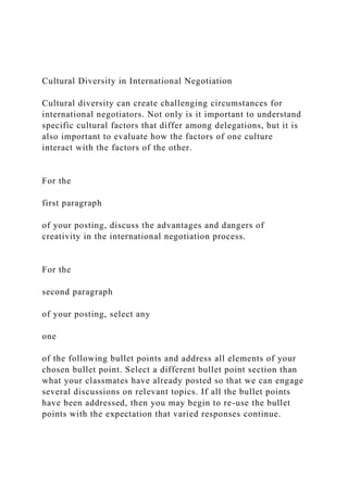 Cultural Diversity in International Negotiation
Cultural diversity can create challenging circumstances for
international negotiators. Not only is it important to understand
specific cultural factors that differ among delegations, but it is
also important to evaluate how the factors of one culture
interact with the factors of the other.
For the
first paragraph
of your posting, discuss the advantages and dangers of
creativity in the international negotiation process.
For the
second paragraph
of your posting, select any
one
of the following bullet points and address all elements of your
chosen bullet point. Select a different bullet point section than
what your classmates have already posted so that we can engage
several discussions on relevant topics. If all the bullet points
have been addressed, then you may begin to re-use the bullet
points with the expectation that varied responses continue.
 