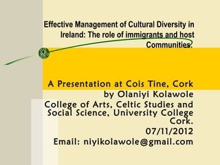Effective Management of Cultural Diversity in
     Ireland: The role of immigrants and host
                               Communities.



 A Presentation at Cois Tine, Cork
              by Olaniyi Kolawole
College of Arts, Celtic Studies and
Social Science, University College
                              Cork.
                        07/11/2012
  Email: niyikolawole@gmail.com
 