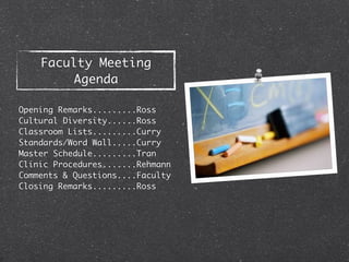 Faculty Meeting
        Agenda

Opening Remarks.........Ross
Cultural Diversity......Ross
Classroom Lists.........Curry
Standards/Word Wall.....Curry
Master Schedule.........Tran
Clinic Procedures.......Rehmann
Comments & Questions....Faculty
Closing Remarks.........Ross
 
