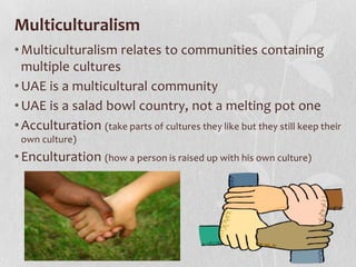 Multiculturalism
• Multiculturalism relates to communities containing
multiple cultures
• UAE is a multicultural community
• UAE is a salad bowl country, not a melting pot one
• Acculturation (take parts of cultures they like but they still keep their
own culture)

• Enculturation (how a person is raised up with his own culture)

 
