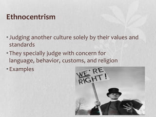 Ethnocentrism
• Judging another culture solely by their values and
standards
• They specially judge with concern for
language, behavior, customs, and religion
• Examples

 