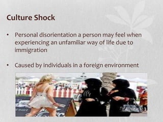 Culture Shock
• Personal disorientation a person may feel when
experiencing an unfamiliar way of life due to
immigration
• Caused by individuals in a foreign environment

 