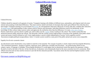 Cultural Diversity Essay
Cultural Diversity
Children should be exposed to all segments of society. Youngsters learning with children of different races, nationalities, and religions tend to be more
tolerant and accepting of individual differences. They learn customs, beliefs and rituals of classmates that maybe quite different from what they have
been taught. Youngsters learning in an environment ofdiversity are well prepared to deal more effectively in society after they complete their education.
A mutual respect and understanding of other cultures removes barriers and stereotypes. Individual differences need to be threatening. In fact,
knowledge of other cultures helps a person realize and appreciate the similarities more than the differences. It is most...show more content...
Parents could choose a private school or public one; and in either case the voucher money would go to the school. The voucher system blurs the
distinction between public and private schools. The downside is that the voucher system might produce a lowering of the standards of the public school
system and money would be drained as well. It also might produce a racial or ethnic balkanization of society."(www.angelfire.com/hi2
/hawaiiansovereighty/publicprivatespecialbasic. html). A voucher system would be a mute point if the public and private sectors were comparable.
Equality for all socio–economic classes
An educational system should allow every student to reach his or her potential. The concept of equality is clearly stated in the Encyclopedia Britannica,
"The constitution guarantees...freedom of opinion, expression, press, publication, assembly and association... any political party based on race,
religion, region, or language is forbidden."(Encyclopedia Britannica). It would appear that an educational system that ignores this guarantee violates
the spirit as well as the letter of the law. In fact, the delivery of education varies dramatically based on the socio–economic level of a community. More
affluent areas have the tax base and the resources to provide the best education possible. Top salaries attract the best and the brightest teachers. In this
environment, specific
Get more content on HelpWriting.net
 