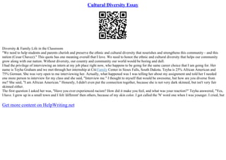 Cultural Diversity Essay
Diversity & Family Life in the Classroom
"We need to help students and parents cherish and preserve the ethnic and cultural diversity that nourishes and strengthens this community – and this
nation (Cesar Chavez)." This quote has one meaning overall that I love. We need to honor the ethnic and cultural diversity that helps our community
grow along with our nation. Without diversity, our country and community our world would be boring and dull.
I had the privilege of interviewing an intern at my job place right now, who happens to be going for the same career choice that I am going for. Her
name is Teyha Graham and we met through her internship at CitiFamily Center in Sioux Falls, South Dakota. Teyha is 25% African American and
75% German. She was very open to me interviewing her. Actually, what happened was I was telling her about my assignment and told her I needed
one more person to interview for my class and she said, "Interview me." I thought to myself that would be awesome, but how are you diverse from
me? She said, "I am African American." Honestly, I didn't even put the connection together, because she is not very dark skinned, but isn't very fair
skinned either.
The first question I asked her was, "Have you ever experienced racism? How did it make you feel, and what was your reaction?" Teyha answered, "Yes,
I have. I grew up in a small town and I felt 'different' then others, because of my skin color. I got called the 'N' word one when I was younger. I cried, but
Get more content on HelpWriting.net
 
