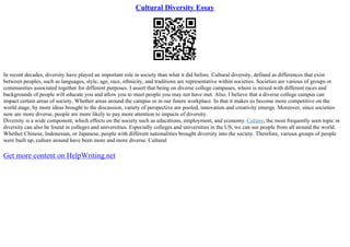 Cultural Diversity Essay
In recent decades, diversity have played an important role in society than what it did before. Cultural diversity, defined as differences that exist
between peoples, such as languages, style, age, race, ethnicity, and traditions are representative within societies. Societies are various of groups or
communities associated together for different purposes. I assert that being on diverse college campuses, where is mixed with different races and
backgrounds of people will educate you and allow you to meet people you may not have met. Also, I believe that a diverse college campus can
impact certain areas of society. Whether areas around the campus or in our future workplace. In that it makes us become more competitive on the
world stage, by more ideas brought to the discussion, variety of perspective are pooled, innovation and creativity emerge. Moreover, since societies
now are more diverse, people are more likely to pay more attention to impacts of diversity.
Diversity is a wide component, which effects on the society such as educations, employment, and economy.Culture, the most frequently seen topic in
diversity can also be found in colleges and universities. Especially colleges and universities in the US, we can see people from all around the world.
Whether Chinese, Indonesian, or Japanese, people with different nationalities brought diversity into the society. Therefore, various groups of people
were built up, culture around have been more and more diverse. Cultural
Get more content on HelpWriting.net
 