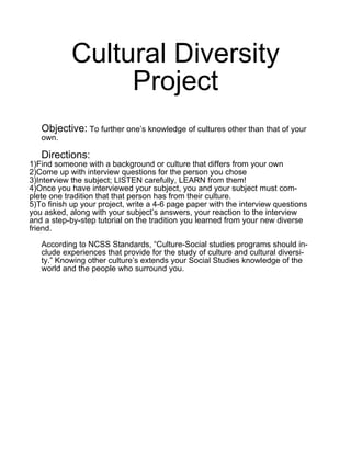 Cultural Diversity
                 Project
   Objective: To further one’s knowledge of cultures other than that of your
   own.

   Directions:
1)Find someone with a background or culture that differs from your own
2)Come up with interview questions for the person you chose
3)Interview the subject; LISTEN carefully, LEARN from them!
4)Once you have interviewed your subject, you and your subject must com-
plete one tradition that that person has from their culture.
5)To finish up your project, write a 4-6 page paper with the interview questions
you asked, along with your subject’s answers, your reaction to the interview
and a step-by-step tutorial on the tradition you learned from your new diverse
friend.

   According to NCSS Standards, “Culture-Social studies programs should in-
   clude experiences that provide for the study of culture and cultural diversi-
   ty.” Knowing other culture’s extends your Social Studies knowledge of the
   world and the people who surround you.
 