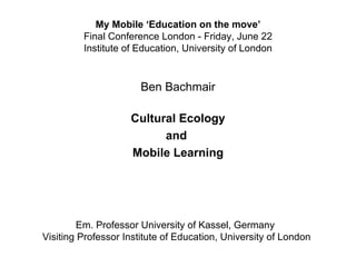 My Mobile ‘Education on the move’
         Final Conference London - Friday, June 22
         Institute of Education, University of London


                       Ben Bachmair

                    Cultural Ecology
                          and
                    Mobile Learning




        Em. Professor University of Kassel, Germany
Visiting Professor Institute of Education, University of London
 