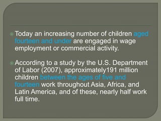  Today an increasing number of children aged
fourteen and under are engaged in wage
employment or commercial activity.
 According to a study by the U.S. Department
of Labor (2007), approximately191 million
children between the ages of five and
fourteen work throughout Asia, Africa, and
Latin America, and of these, nearly half work
full time.
 