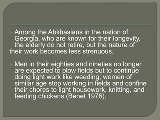  Among the Abkhasians in the nation of
Georgia, who are known for their longevity,
the elderly do not retire, but the nature of
their work becomes less strenuous.
 Men in their eighties and nineties no longer
are expected to plow fields but to continue
doing light work like weeding; women of
similar age stop working in fields and confine
their chores to light housework, knitting, and
feeding chickens (Benet 1976).
 