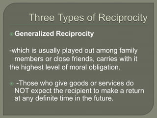 Generalized Reciprocity
-which is usually played out among family
members or close friends, carries with it
the highest level of moral obligation.
 -Those who give goods or services do
NOT expect the recipient to make a return
at any definite time in the future.
 