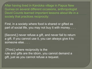 After having lived in Kandoka village in Papua New
Guinea on several different occasions, anthropologist
David Counts learned important lessons about life in a
society that practices reciprocity:
First, in a society where food is shared or gifted as
part of social life, you may not buy it with money. . . .
[Second,] never refuse a gift, and never fail to return
a gift. If you cannot use it, you can always give it to
someone else. . . .
[Third,] where reciprocity is the
rule and gifts are the idiom, you cannot demand a
gift, just as you cannot refuse a request.
 