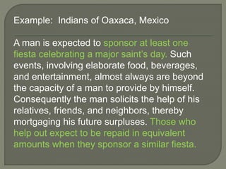 Example: Indians of Oaxaca, Mexico
A man is expected to sponsor at least one
fiesta celebrating a major saint’s day. Such
events, involving elaborate food, beverages,
and entertainment, almost always are beyond
the capacity of a man to provide by himself.
Consequently the man solicits the help of his
relatives, friends, and neighbors, thereby
mortgaging his future surpluses. Those who
help out expect to be repaid in equivalent
amounts when they sponsor a similar fiesta.
 