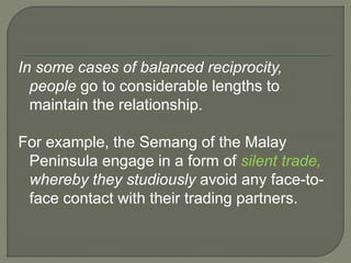 In some cases of balanced reciprocity,
people go to considerable lengths to
maintain the relationship.
For example, the Semang of the Malay
Peninsula engage in a form of silent trade,
whereby they studiously avoid any face-to-
face contact with their trading partners.
 