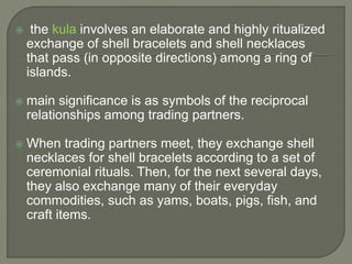  the kula involves an elaborate and highly ritualized
exchange of shell bracelets and shell necklaces
that pass (in opposite directions) among a ring of
islands.
 main significance is as symbols of the reciprocal
relationships among trading partners.
 When trading partners meet, they exchange shell
necklaces for shell bracelets according to a set of
ceremonial rituals. Then, for the next several days,
they also exchange many of their everyday
commodities, such as yams, boats, pigs, fish, and
craft items.
 