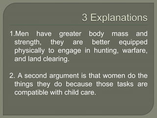 1.Men have greater body mass and
strength, they are better equipped
physically to engage in hunting, warfare,
and land clearing.
2. A second argument is that women do the
things they do because those tasks are
compatible with child care.
 