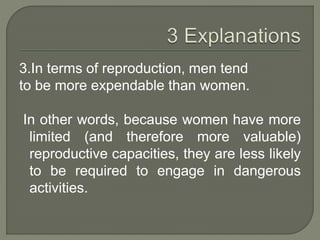 3.In terms of reproduction, men tend
to be more expendable than women.
In other words, because women have more
limited (and therefore more valuable)
reproductive capacities, they are less likely
to be required to engage in dangerous
activities.
 