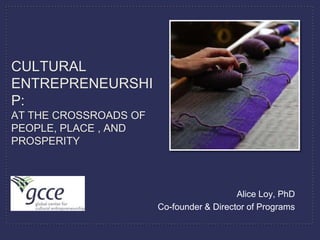 CULTURAL
ENTREPRENEURSHI
P:
AT THE CROSSROADS OF
PEOPLE, PLACE , AND
PROSPERITY



                                          Alice Loy, PhD
                       Co-founder & Director of Programs
 
