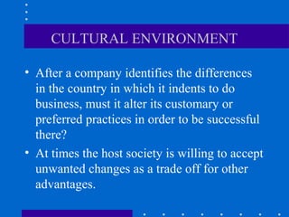 CULTURAL ENVIRONMENT 
• After a company identifies the differences 
in the country in which it indents to do 
business, must it alter its customary or 
preferred practices in order to be successful 
there? 
• At times the host society is willing to accept 
unwanted changes as a trade off for other 
advantages. 
 