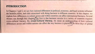 mRODUCTION
In Chapters 2 and 3, we saw how national differences in political, economic, and legal systems influence
the and risks associated with doing businessin differentcountries. In this chapter, we
explore how differences in culture across and within countries can affectinternational business. Se'€eral
themes run through this chapter he first is that business success in a variety of countries requires
cross-cultural literacy. By cross-cultural literacy, Wemean an understanding of how cultural
differences across and within nations cän affect tHeway business is practice n these days of global
 
