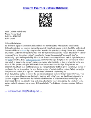 Research Paper On Cultural Relativism
Title: Cultural Relativism
Name: Prerna Singh
Roll No.: 13110082
Word Count:
Cultural Relativism
To debate or argue on Cultural Relativism first we need to define what cultural relativism is.
Cultural relativism is a concept stating that any individual's views and beliefs should be understood
in terms of his own culture by everyone else. It denies the superiority of any culture over others on
any means. Different cultures have their own different moral codes and values. Those can be similar
or very different from other culture's moral code. Hence the concept of 'universally true' or
'universally right' is disregarded by this concept. It says that every culture's code is right in its place,
the truth is relative. For a cultural relativism supporter, the right thing to do for anyone will be the
one which is stated in the person's culture, no matter what he thinks is right or what the world says
about it. The great sociologist William Graham Sumner says that the right thing is what our
ancestors have been used and have handed us. The culture and tradition gives a warrant, it should or
need not to be put in question. He says that the notion of truth is inside a culture. Whatever is right
in a particular culture, it is right to ... Show more content on Helpwriting.net ...
Even then, killing a child is always the last option; adoption is also willingly carried forward. This
point is emphasised here to say that just by looking with a bird's eye, we should not judge other's
culture. It appears from far that the difference in the values of different culture is very high, but
analysing it deeply can actually help us to respect different views considering the similarity in the
values and still encountering so many different beliefs. The Eskimos values are not that different
from
... Get more on HelpWriting.net ...
 