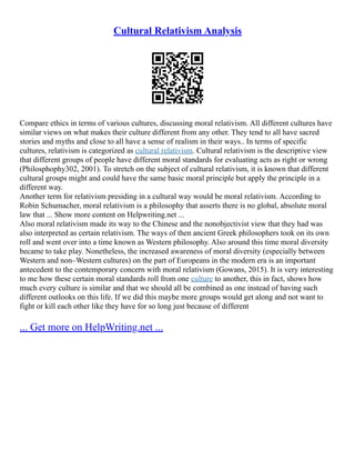 Cultural Relativism Analysis
Compare ethics in terms of various cultures, discussing moral relativism. All different cultures have
similar views on what makes their culture different from any other. They tend to all have sacred
stories and myths and close to all have a sense of realism in their ways.. In terms of specific
cultures, relativism is categorized as cultural relativism. Cultural relativism is the descriptive view
that different groups of people have different moral standards for evaluating acts as right or wrong
(Philosphophy302, 2001). To stretch on the subject of cultural relativism, it is known that different
cultural groups might and could have the same basic moral principle but apply the principle in a
different way.
Another term for relativism presiding in a cultural way would be moral relativism. According to
Robin Schumacher, moral relativism is a philosophy that asserts there is no global, absolute moral
law that ... Show more content on Helpwriting.net ...
Also moral relativism made its way to the Chinese and the nonobjectivist view that they had was
also interpreted as certain relativism. The ways of then ancient Greek philosophers took on its own
roll and went over into a time known as Western philosophy. Also around this time moral diversity
became to take play. Nonetheless, the increased awareness of moral diversity (especially between
Western and non–Western cultures) on the part of Europeans in the modern era is an important
antecedent to the contemporary concern with moral relativism (Gowans, 2015). It is very interesting
to me how these certain moral standards roll from one culture to another, this in fact, shows how
much every culture is similar and that we should all be combined as one instead of having such
different outlooks on this life. If we did this maybe more groups would get along and not want to
fight or kill each other like they have for so long just because of different
... Get more on HelpWriting.net ...
 