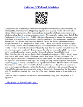 Criticism Of Cultural Relativism
Cultural relativism is the theory where there is no objective truth in morality, and moral truths are
determined by different cultures. The primary argument used to justify cultural relativism is the
cultural differences argument, which claims different cultures have different moral practices and
beliefs, therefore, there is no objective truth in morality (Newton). After reading James Rachels The
Challenge of Cultural Relativism, I find his criticisms to be persuasive because the argument made
for Cultural Relativism is not sound from a logical point of view. You cannot draw a conclusion
about what is factual based on what people believe is factual. Rachels also points out that even
though cultures do in fact disagree about moral values, ... Show more content on Helpwriting.net ...
In our country, someone who likes to be helpful is considered a model citizen, whereas in his own
country he would be considered "abnormal" (Benedict p.2). Benedict used this example.to argue that
like behavior, morality is culturally determined and that what can be morally right for one society
can be considered morally wrong for another (Newton, Evaluating Cultural Relativism).
Where Ruth Benedict believed morality is relative, James Rachels disagrees. This is where I would
have to agree with James Rachels criticisms regarding the Cultural Difference Argument. The
premise argues that different cultures have different moral codes. The conclusion argues that there is
no "objective" truth in morality and "right" and "wrong" are only matters of opinion, and opinions
vary from culture to culture. Cultural relativists argue from facts about different cultural outlooks to
the conclusion about the status of morality. Rachels uses the shape of the earth as an example. In
some societies, people believe the Earth is flat. In others, people believe it is spherical. If using the
Cultural Difference Argument, our premise would be that societies disagree about the shape of the
earth. We would then conclude there is no fact of the matter about the shape of the earth (Rachels
p.20–21).
This is not a logical argument because belief does not instantly imply truth. The premise of an
argument is
... Get more on HelpWriting.net ...
 
