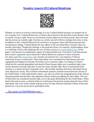 Negative Aspects Of Cultural Relativism
Whether we choose to actively acknowledge it or not, Cultural Relativism plays an integral role in
our everyday lives. Cultural Relativism is a theory that is based on the fact that society dictates what
is morally wrong or right. However, just because society approves of certain actions, does not mean
that the actions are morally right. Societies as a whole can and will have mishaps from time to time.
In addition to this, Cultural Relativists do not believe in progress; these individuals presume that
circumstances change. Cultural Relativists also adhere to the core belief that everyone's ideas are
morally equivalent. Though this ideology is the preferred choice of a majority of philosophers, there
is a multitude of flaws that challenge the crux of what we know as Cultural Relativism. In this
paper, I will present two problematic aspects of Cultural Relativism. From there I will then present
their counter–arguments, and evaluate the Cultural Relativists response to these criticisms.
For many years the United States was a hostile environment for a vast majority of African
Americans living in certain areas. These individuals were considered less than human and were
segregated and stripped of basically all of their socio–economic rights. According to Cultural
relativists this constant degradation and denial of basic human rights were considered right; since
society deemed it morally right then it must have been morally right. But as I mentioned earlier
societies as a whole can have misguided views. The horrible injustices that these individuals faced
were objectively wrong. This constant mistreatment created a constant tension between citizens of
the United States. It also polarized the nation– one side was all for the marginalization of the African
American people and the other side supported African Americans fighting for their rights. This sort
of belief that was considered morally right, was in fact quite debilitating for the United States. When
faced with such an issue, a cultural relativist would argue this point by saying along the lines of this:
individuals who were on the outside looking in have no idea what the American Culture of this time
period was; if you are not an active participant in this
... Get more on HelpWriting.net ...
 