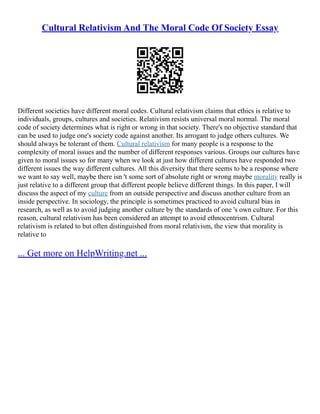 Cultural Relativism And The Moral Code Of Society Essay
Different societies have different moral codes. Cultural relativism claims that ethics is relative to
individuals, groups, cultures and societies. Relativism resists universal moral normal. The moral
code of society determines what is right or wrong in that society. There's no objective standard that
can be used to judge one's society code against another. Its arrogant to judge others cultures. We
should always be tolerant of them. Cultural relativism for many people is a response to the
complexity of moral issues and the number of different responses various. Groups our cultures have
given to moral issues so for many when we look at just how different cultures have responded two
different issues the way different cultures. All this diversity that there seems to be a response where
we want to say well, maybe there isn 't some sort of absolute right or wrong maybe morality really is
just relative to a different group that different people believe different things. In this paper, I will
discuss the aspect of my culture from an outside perspective and discuss another culture from an
inside perspective. In sociology, the principle is sometimes practiced to avoid cultural bias in
research, as well as to avoid judging another culture by the standards of one 's own culture. For this
reason, cultural relativism has been considered an attempt to avoid ethnocentrism. Cultural
relativism is related to but often distinguished from moral relativism, the view that morality is
relative to
... Get more on HelpWriting.net ...
 