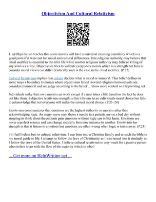 Objectivism And Cultural Relativism
1. a) Objectivism teaches that some morals will have a universal meaning essentially which is a
good point if it were not for social and cultural differences. One religious authority may believe that
ritual sacrifice is essential to the after life while another religious authority may believe killing of
any kind is a crime. Objectivism tries to validate everyone's morals which is a strength but fails to
consider moral view's can differ drastically such is the case in the ritual sacrifice. (P.22)
Cultural Relativism implies that culture decides what is moral or immoral. This belief defines in
some ways a boundary to morals where objectivism failed. Several religions homosexuals are
considered immoral and are judge according to the belief ... Show more content on Helpwriting.net
...
Individuals make their own morals can work except if a man takes a life based on the fact he does
not like them. Subjective relativism strength is that it listens to an individuals moral choice but fails
to acknowledge that not everyone will make the correct moral choice. (P.23–24)
Emotivism communicates that emotions are the highest authority on morals rather than
acknowledging logic. An angry nurse may shove a needle in a patients are on a bad day without
stopping to think about the patients pain emotions without logic can inflict harm. Emotions are
never a perfect science and can change radically from one instance to another. Emotivism has
strength in that it listens to emotions but emotions are often wrong when logic is taken away. (P.23)
b) I feel I relate best to cultural relativism. I was born into a Christian family and as such the bible is
my moral guide to life. I attempt to follow the laws of Christianity as I was raised into it similarly as
I follow the laws of the United States. I believe cultural relativism is very much for a passive person
who prefers to go with the flow of the majority which is who I
... Get more on HelpWriting.net ...
 