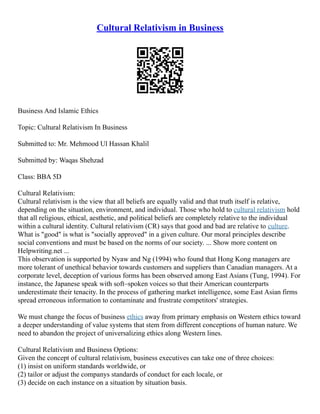 Cultural Relativism in Business
Business And Islamic Ethics
Topic: Cultural Relativism In Business
Submitted to: Mr. Mehmood Ul Hassan Khalil
Submitted by: Waqas Shehzad
Class: BBA 5D
Cultural Relativism:
Cultural relativism is the view that all beliefs are equally valid and that truth itself is relative,
depending on the situation, environment, and individual. Those who hold to cultural relativism hold
that all religious, ethical, aesthetic, and political beliefs are completely relative to the individual
within a cultural identity. Cultural relativism (CR) says that good and bad are relative to culture.
What is "good" is what is "socially approved" in a given culture. Our moral principles describe
social conventions and must be based on the norms of our society. ... Show more content on
Helpwriting.net ...
This observation is supported by Nyaw and Ng (1994) who found that Hong Kong managers are
more tolerant of unethical behavior towards customers and suppliers than Canadian managers. At a
corporate level, deception of various forms has been observed among East Asians (Tung, 1994). For
instance, the Japanese speak with soft–spoken voices so that their American counterparts
underestimate their tenacity. In the process of gathering market intelligence, some East Asian firms
spread erroneous information to contaminate and frustrate competitors' strategies.
We must change the focus of business ethics away from primary emphasis on Western ethics toward
a deeper understanding of value systems that stem from different conceptions of human nature. We
need to abandon the project of universalizing ethics along Western lines.
Cultural Relativism and Business Options:
Given the concept of cultural relativism, business executives can take one of three choices:
(1) insist on uniform standards worldwide, or
(2) tailor or adjust the companys standards of conduct for each locale, or
(3) decide on each instance on a situation by situation basis.
 