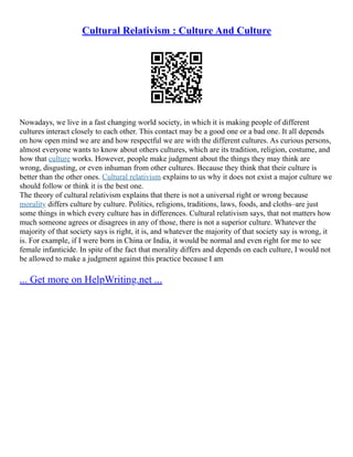 Cultural Relativism : Culture And Culture
Nowadays, we live in a fast changing world society, in which it is making people of different
cultures interact closely to each other. This contact may be a good one or a bad one. It all depends
on how open mind we are and how respectful we are with the different cultures. As curious persons,
almost everyone wants to know about others cultures, which are its tradition, religion, costume, and
how that culture works. However, people make judgment about the things they may think are
wrong, disgusting, or even inhuman from other cultures. Because they think that their culture is
better than the other ones. Cultural relativism explains to us why it does not exist a major culture we
should follow or think it is the best one.
The theory of cultural relativism explains that there is not a universal right or wrong because
morality differs culture by culture. Politics, religions, traditions, laws, foods, and cloths–are just
some things in which every culture has in differences. Cultural relativism says, that not matters how
much someone agrees or disagrees in any of those, there is not a superior culture. Whatever the
majority of that society says is right, it is, and whatever the majority of that society say is wrong, it
is. For example, if I were born in China or India, it would be normal and even right for me to see
female infanticide. In spite of the fact that morality differs and depends on each culture, I would not
be allowed to make a judgment against this practice because I am
... Get more on HelpWriting.net ...
 