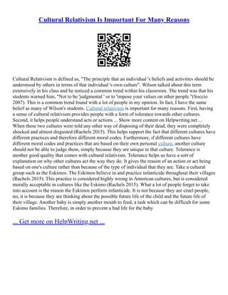 Cultural Relativism Is Important For Many Reasons
Cultural Relativism is defined as, "The principle that an individual 's beliefs and activities should be
understood by others in terms of that individual 's own culture". Wilson talked about this term
extensively in his class and he noticed a common trend within his classroom. The trend was that his
students warned him, "Not to be 'judgmental ' or to 'impose your values on other people."(Soccio
2007). This is a common trend found with a lot of people in my opinion. In fact, I have the same
belief as many of Wilson's students. Cultural relativism is important for many reasons. First, having
a sense of cultural relativism provides people with a form of tolerance towards other cultures.
Second, it helps people understand acts or actions ... Show more content on Helpwriting.net ...
When these two cultures were told any other way of disposing of their dead, they were completely
shocked and almost disgusted (Rachels 2015). This helps support the fact that different cultures have
different practices and therefore different moral codes. Furthermore, if different cultures have
different moral codes and practices that are based on their own personal culture, another culture
should not be able to judge them, simply because they are unique to that culture. Tolerance is
another good quality that comes with cultural relativism. Tolerance helps us have a sort of
explanation on why other cultures act the way they do. It gives the reason of an action or act being
based on one's culture rather than because of the type of individual that they are. Take a cultural
group such as the Eskimos. The Eskimos believe in and practice infanticide throughout their villages
(Rachels 2015). This practice is considered highly wrong in American cultures, but is considered
morally acceptable in cultures like the Eskimo (Rachels 2015). What a lot of people forget to take
into account is the reason the Eskimos perform infanticide. It is not because they are cruel people,
no, it is because they are thinking about the possible future life of the child and the future life of
their village. Another baby is simply another mouth to feed, a task which can be difficult for some
Eskimo families. Therefore, in order to prevent a bad life for the baby
... Get more on HelpWriting.net ...
 