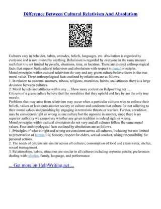 Difference Between Cultural Relativism And Absolutism
Cultures vary in behavior, habits, attitudes, beliefs, languages, etc. Absolutism is regarded by
everyone and is not limited by anything. Relativism is regarded by everyone in the same manner
such that it is not limited by people, situations, time, or location. There are distinct anthropological
facts that support both cultural relativism and absolutism with respect to moral principles.
Moral principles within cultural relativism do vary and any given culture believe theirs is the true
moral value. Three anthropological facts outlined by relativism are as follows.
1. In relation to customs, manners, taboos, religions, moralities, habits, and attitudes there is a large
deviation between cultures.
2. Moral beliefs and attitudes within any ... Show more content on Helpwriting.net ...
Citizens of a given culture believe that the moralities that they uphold and live by are the only true
morals.
Problems that may arise from relativism may occur when a particular cultures tries to enforce their
beliefs, values or laws onto another society or culture and condemn that culture for not adhering to
their moral values and punishing by engaging in terroristic threats or warfare. Further, a tradition
may be considered right or wrong in one culture but the opposite in another, since there is no
superior authority we cannot say whether any given tradition is indeed right or wrong.
Moral principles within cultural absolutism do not vary and all cultures follow the same moral
values. Four anthropological facts outlined by absolutism are as follows.
1. Principles of what is right and wrong are consistent across all cultures, including but not limited
to preservation of human life, honesty, respect for elders, sexual conduct, taking responsibility for
personal actions.
2. The needs of citizens are similar across all cultures; consumption of food and clean water, shelter,
sexual management.
3. Relationships, habits, situations are similar in all cultures including opposite gender, preferences
dealing with religion, family, language, and performance
... Get more on HelpWriting.net ...
 