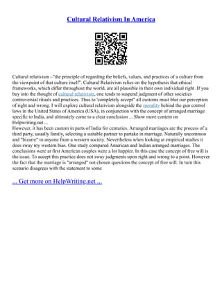 Cultural Relativism In America
Cultural relativism –"the principle of regarding the beliefs, values, and practices of a culture from
the viewpoint of that culture itself". Cultural Relativism relies on the hypothesis that ethical
frameworks, which diﬀer throughout the world, are all plausible in their own individual right .If you
buy into the thought of cultural relativism, one tends to suspend judgment of other societies
controversial rituals and practices. Thus to 'completely accept" all customs must blur our perception
of right and wrong. I will explore cultural relativism alongside the morality behind the gun control
laws in the United States of America (USA), in conjunction with the concept of arranged marriage
specific to India, and ultimately come to a clear conclusion ... Show more content on
Helpwriting.net ...
However, it has been custom in parts of India for centuries. Arranged marriages are the process of a
third party, usually family, selecting a suitable partner to partake in marriage. Naturally uncommon
and "bizarre" to anyone from a western society. Nevertheless when looking at empirical studies it
does sway my western bias. One study compared American and Indian arranged marriages. The
conclusions were at first American couples were a lot happier. In this case the concept of free will is
the issue. To accept this practice does not sway judgments upon right and wrong to a point. However
the fact that the marriage is "arranged" not chosen questions the concept of free will. In turn this
scenario disagrees with the statement to some
... Get more on HelpWriting.net ...
 