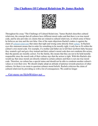 The Challenge Of Cultural Relativism By James Rachels
Throughout his essay "The Challenge of Cultural Relativism, "James Rachels describes cultural
relativism, the concept that all cultures have different moral codes and that there is no true moral
code, and he also provides six claims that are related to cultural relativism, in which some of these
he believes are true and the rest false. One of the main objections Rachel's makes is against the
claim of cultural relativism that states that right and wrong come directly from culture. In Rachels
eyes this statement means that in order for something to be morally right, it only has to fit within the
culture's own moral code. For example, if a mother and father are to kill their newborn baby because
they wanted a girl and got a boy instead and their culture's moral code does not condemn this action,
then the parents are morally correct. For the family, this means that they are not to be held morally
responsible since the moral code of their culture says that the action is right. With this Rachels also
would say that since morals are directly related to certain cultures and there is not one true moral
code. Therefore, no culture has a special status and should not be able to condemn another culture's
values or even their own. We should simply adopt an attitude of patience towards practices of other
cultures, for there is no room to question cultures moral beliefs. Rachels criticizes the claim of
cultural relativism by providing us with a list of consequences: We could no longer
... Get more on HelpWriting.net ...
 