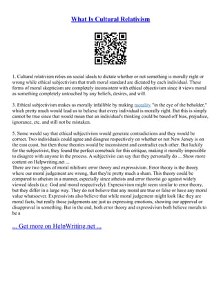 What Is Cultural Relativism
1. Cultural relativism relies on social ideals to dictate whether or not something is morally right or
wrong while ethical subjectivism that truth moral standard are dictated by each individual. These
forms of moral skepticism are completely inconsistent with ethical objectivism since it views moral
as something completely untouched by any beliefs, desires, and will.
3. Ethical subjectivism makes us morally infallible by making morality "in the eye of the beholder,"
which pretty much would lead us to believe that every individual is morally right. But this is simply
cannot be true since that would mean that an individual's thinking could be based off bias, prejudice,
ignorance, etc. and still not be mistaken.
5. Some would say that ethical subjectivism would generate contradictions and they would be
correct. Two individuals could agree and disagree respectively on whether or not New Jersey is on
the east coast, but then those theories would be inconsistent and contradict each other. But luckily
for the subjectivist, they found the perfect comeback for this critique, making it morally impossible
to disagree with anyone in the process. A subjectivist can say that they personally do ... Show more
content on Helpwriting.net ...
There are two types of moral nihilism: error theory and expressivism. Error theory is the theory
where our moral judgement are wrong, that they're pretty much a sham. This theory could be
compared to atheism in a manner, especially since atheists and error theorist go against widely
viewed ideals (a.e. God and moral respectively). Expressivism might seem similar to error theory,
but they differ in a large way. They do not believe that any moral are true or false or have any moral
value whatsoever. Expressivists also believe that while moral judgement might look like they are
moral facts, but really those judgements are just us expressing emotions, showing our approval or
disapproval in something. But in the end, both error theory and expressivism both believe morals to
be a
... Get more on HelpWriting.net ...
 