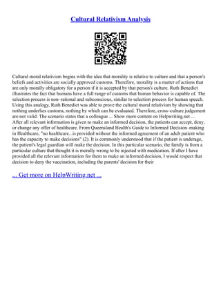 Cultural Relativism Analysis
Cultural moral relativism begins with the idea that morality is relative to culture and that a person's
beliefs and activities are socially approved customs. Therefore, morality is a matter of actions that
are only morally obligatory for a person if it is accepted by that person's culture. Ruth Benedict
illustrates the fact that humans have a full range of customs that human behavior is capable of. The
selection process is non–rational and subconscious, similar to selection process for human speech.
Using this analogy, Ruth Benedict was able to prove the cultural moral relativism by showing that
nothing underlies customs, nothing by which can be evaluated. Therefore, cross–culture judgement
are not valid. The scenario states that a colleague ... Show more content on Helpwriting.net ...
After all relevant information is given to make an informed decision, the patients can accept, deny,
or change any offer of healthcare. From Queensland Health's Guide to Informed Decision–making
in Healthcare, "no healthcare...is provided without the informed agreement of an adult patient who
has the capacity to make decisions" (2). It is commonly understood that if the patient is underage,
the patient's legal guardian will make the decision. In this particular scenario, the family is from a
particular culture that thought it is morally wrong to be injected with medication. If after I have
provided all the relevant information for them to make an informed decision, I would respect that
decision to deny the vaccination, including the parents' decision for their
... Get more on HelpWriting.net ...
 
