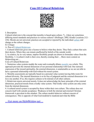 Cons Of Cultural Relativism
I. Description
Cultural relativism is the concept that morality is based upon culture, "[...] there are sometimes
differing moral standards and practices in various cultures" (Hollinger, 2002, Kindle Locations 212–
218). Morals are not universal, practices are accepted or rejected by the individual culture and
change as the culture changes.
II. Critique
A. Pros of Cultural Relativism
1. Cultural relativism gives one a license to believe what they desire. They find a culture that suits
their desires. Where they can remain unaffected by beliefs of the outside world.
2. As relative, by its very nature, implies flexibility people are drawn to formulate values from the
flexibility. 3. A culture's truth is their own, thereby creating their ... Show more content on
Helpwriting.net ...
Cons of Cultural Relativism
1. Numerous value systems muddy the water and eventually dilutes morality as a whole. This
approach prevents the internal dimension of our personal relationship with God. Our outward
expression of the inward spirituality, the external dimension, is unattainable as we are not able to
have a personal relationship with God without his moral system.
2. Morality assessments are typically based on a personal value system leaving little room for
cultural diversity. The internal dimension is to be free of judgment and the external dimension is to
love one another. If so, this requires cultures to be tolerant of all other cultures.
3. Relativism rejects universal morals. It does not acknowledge the basic principle of the external
dimension, practiced morals from a Godly value system. That Godly value system can only come
from the internal dimension.
4. A cultural moral system is accepted by those within their own culture. The culture does not
concern itself with outside acceptance. Weakness in both the internal and external Christian
framework is prevalent in this mindset. The culture models behavior without concern of
consequences. This is opposite of what God modeled to mankind and what the Bible
... Get more on HelpWriting.net ...
 
