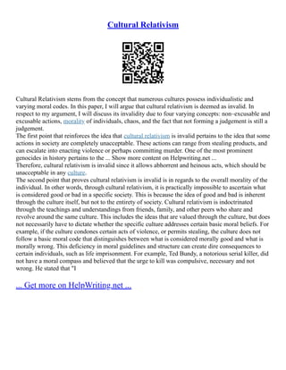 Cultural Relativism
Cultural Relativism stems from the concept that numerous cultures possess individualistic and
varying moral codes. In this paper, I will argue that cultural relativism is deemed as invalid. In
respect to my argument, I will discuss its invalidity due to four varying concepts: non–excusable and
excusable actions, morality of individuals, chaos, and the fact that not forming a judgement is still a
judgement.
The first point that reinforces the idea that cultural relativism is invalid pertains to the idea that some
actions in society are completely unacceptable. These actions can range from stealing products, and
can escalate into enacting violence or perhaps committing murder. One of the most prominent
genocides in history pertains to the ... Show more content on Helpwriting.net ...
Therefore, cultural relativism is invalid since it allows abhorrent and heinous acts, which should be
unacceptable in any culture.
The second point that proves cultural relativism is invalid is in regards to the overall morality of the
individual. In other words, through cultural relativism, it is practically impossible to ascertain what
is considered good or bad in a specific society. This is because the idea of good and bad is inherent
through the culture itself, but not to the entirety of society. Cultural relativism is indoctrinated
through the teachings and understandings from friends, family, and other peers who share and
revolve around the same culture. This includes the ideas that are valued through the culture, but does
not necessarily have to dictate whether the specific culture addresses certain basic moral beliefs. For
example, if the culture condones certain acts of violence, or permits stealing, the culture does not
follow a basic moral code that distinguishes between what is considered morally good and what is
morally wrong. This deficiency in moral guidelines and structure can create dire consequences to
certain individuals, such as life imprisonment. For example, Ted Bundy, a notorious serial killer, did
not have a moral compass and believed that the urge to kill was compulsive, necessary and not
wrong. He stated that "I
... Get more on HelpWriting.net ...
 