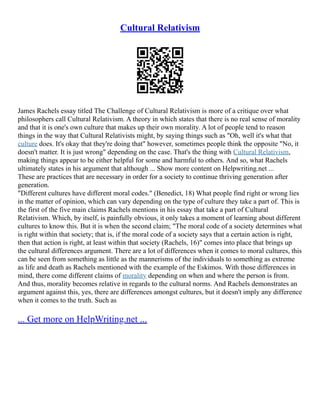 Cultural Relativism
James Rachels essay titled The Challenge of Cultural Relativism is more of a critique over what
philosophers call Cultural Relativism. A theory in which states that there is no real sense of morality
and that it is one's own culture that makes up their own morality. A lot of people tend to reason
things in the way that Cultural Relativists might, by saying things such as "Oh, well it's what that
culture does. It's okay that they're doing that" however, sometimes people think the opposite "No, it
doesn't matter. It is just wrong" depending on the case. That's the thing with Cultural Relativism,
making things appear to be either helpful for some and harmful to others. And so, what Rachels
ultimately states in his argument that although ... Show more content on Helpwriting.net ...
These are practices that are necessary in order for a society to continue thriving generation after
generation.
"Different cultures have different moral codes." (Benedict, 18) What people find right or wrong lies
in the matter of opinion, which can vary depending on the type of culture they take a part of. This is
the first of the five main claims Rachels mentions in his essay that take a part of Cultural
Relativism. Which, by itself, is painfully obvious, it only takes a moment of learning about different
cultures to know this. But it is when the second claim; "The moral code of a society determines what
is right within that society; that is, if the moral code of a society says that a certain action is right,
then that action is right, at least within that society (Rachels, 16)" comes into place that brings up
the cultural differences argument. There are a lot of differences when it comes to moral cultures, this
can be seen from something as little as the mannerisms of the individuals to something as extreme
as life and death as Rachels mentioned with the example of the Eskimos. With those differences in
mind, there come different claims of morality depending on when and where the person is from.
And thus, morality becomes relative in regards to the cultural norms. And Rachels demonstrates an
argument against this, yes, there are differences amongst cultures, but it doesn't imply any difference
when it comes to the truth. Such as
... Get more on HelpWriting.net ...
 