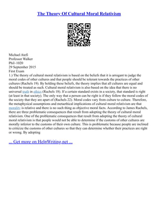 The Theory Of Cultural Moral Relativism
Michael Atefi
Professor Walker
Phil–1020
29 September 2015
First Exam
1.) The theory of cultural moral relativism is based on the beliefs that it is arrogant to judge the
moral codes of other cultures and that people should be tolerant towards the practices of other
cultures (Rachels 19). By holding these beliefs, the theory implies that all cultures are equal and
should be treated as such. Cultural moral relativism is also based on the idea that there is no
universal truth in ethics (Rachels 18). If a certain standard exists in a society, that standard is right
(at least in that society). The only way that a person can be right is if they follow the moral codes of
the society that they are apart of (Rachels 22). Moral codes vary from culture to culture. Therefore,
the metaphysical assumptions and metaethical implications of cultural moral relativism are that
morality is relative and there is no such thing as objective moral facts. According to James Rachels,
there are three problematic consequences that result from adopting the theory of cultural moral
relativism. One of the problematic consequences that result from adopting the theory of cultural
moral relativism is that people would not be able to determine if the customs of other cultures are
morally inferior to the customs of their own culture. This is problematic because people are inclined
to criticize the customs of other cultures so that they can determine whether their practices are right
or wrong. By adopting
... Get more on HelpWriting.net ...
 