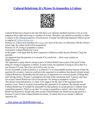 Cultural Relativism: It's Wrong To Jeopardize A Culture
Cultural Relativism is based on the idea that there is no ultimate standard of good or evil, so every
judgment about right and wrong is a product of society. Therefore, any opinion on morality or ethics
is subject to the cultural perspective of each person. Consider the following argument which is given
in support of Cultural Relativism:
Premise (1): Unless most members of a culture act, most of the time, in conformity with the culture's
moral code, the culture itself will be jeopardized.
Premise (2): It's wrong to jeopardize a culture.
Conclusion: Cultural Relativism is true.
In this paper, I will argue that the above argument is fallacious solely because Premise 2 begs the
question.
An argument begs the question or is circular if its conclusion ... Show more content on
Helpwriting.net ...
The argument is using what it's trying to prove (Cultural Relativism) as part of the proof of that
thing (it's wrong to jeopardize a culture). In other words, the argument is trying to tell us that X is
true because X is true. But it has yet to tell us why it's true.
It's not reasonable to believe premise 2, or premise 2 is an unacceptable premise because it begs the
question (it's circular). A person would give this argument to an audience that doesn't already accept
Cultural Relativism. Remember that the main use of arguments is to convince people of things they
don't already believe. Premise 2 presupposes the truth of the conclusion itself. A person who does
not accept Cultural Relativism will not accept that "it's wrong to jeopardize a culture."
This doesn't mean that premise 2 is false. Let's suppose for the sake of this argument that the
premise is true. There is no point in presenting this argument to an audience that already accepts
Cultural Relativism. It wouldn't be reasonable for that audience to accept premise 2 without some
compelling argument. Who's to say that "it's wrong to jeopardize a culture" other than Cultural
Relativists themselves. People who don't accept Cultural Relativism should not accept premise 2
because it's part of what Cultural Relativism means. To clarify this let us consider a different
argument, for
... Get more on HelpWriting.net ...
 