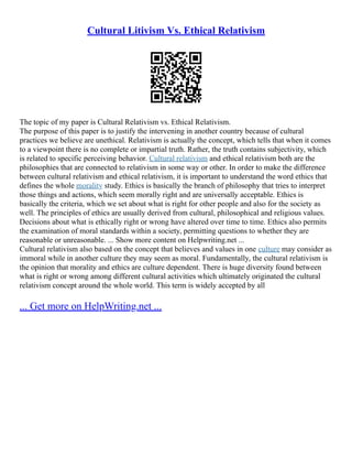 Cultural Litivism Vs. Ethical Relativism
The topic of my paper is Cultural Relativism vs. Ethical Relativism.
The purpose of this paper is to justify the intervening in another country because of cultural
practices we believe are unethical. Relativism is actually the concept, which tells that when it comes
to a viewpoint there is no complete or impartial truth. Rather, the truth contains subjectivity, which
is related to specific perceiving behavior. Cultural relativism and ethical relativism both are the
philosophies that are connected to relativism in some way or other. In order to make the difference
between cultural relativism and ethical relativism, it is important to understand the word ethics that
defines the whole morality study. Ethics is basically the branch of philosophy that tries to interpret
those things and actions, which seem morally right and are universally acceptable. Ethics is
basically the criteria, which we set about what is right for other people and also for the society as
well. The principles of ethics are usually derived from cultural, philosophical and religious values.
Decisions about what is ethically right or wrong have altered over time to time. Ethics also permits
the examination of moral standards within a society, permitting questions to whether they are
reasonable or unreasonable. ... Show more content on Helpwriting.net ...
Cultural relativism also based on the concept that believes and values in one culture may consider as
immoral while in another culture they may seem as moral. Fundamentally, the cultural relativism is
the opinion that morality and ethics are culture dependent. There is huge diversity found between
what is right or wrong among different cultural activities which ultimately originated the cultural
relativism concept around the whole world. This term is widely accepted by all
... Get more on HelpWriting.net ...
 