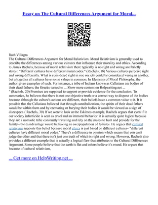 Essay on The Cultural Differences Argument for Moral...
Ruth Villagra
The Cultural Differences Argument for Moral Relativism. Moral Relativism is generally used to
describe the differences among various cultures that influence their morality and ethics. According
to James Rachels, because of moral relativism there typically is no right and wrong and briefly
states : "Different cultures have different moral codes." (Rachels, 18) Various cultures perceive right
and wrong differently. What is considered right in one society could be considered wrong in another,
but altogether all cultures have some values in common. In Elements of Moral Philosophy, the
author gives examples of such. For instance, a tribe of Indians known as Callatians ate bodies of
their dead fathers; the Greeks turned to ... Show more content on Helpwriting.net ...
" (Rachels, 20) Premises are supposed to support or provide evidence for the conclusion. To
summarize, he believes that there is not one objective truth or a correct way to dispose of the bodies
because although the culture's actions are different, their beliefs have a common value to it. It is
possible that the Callatians believed that through cannibalization, the spirits of their dead fathers
would be within them and by cremating or burying their bodies it would be viewed as a sign of
disrespect. ( Rachels, 30) If we were to look at the Eskimos example, Rachels argues that even if in
our society infanticide is seen as cruel and an immoral behavior, it is actually quite logical because
they are a nomadic tribe constantly traveling and rely on the males to hunt and provide for the
family– the disadvantage would be having an overpopulation of females. He argues that cultural
relativism supports this belief because moral ethics is just based on different cultures– "different
cultures have different moral codes." There's a difference in opinion which means that you can't
judge the other and that there isn't just one truth of which is right and wrong. However, Rachels also
provides a different example that is actually a logical flaw that attributes to the Cultural Differences
Argument. Some people believe that the earth is flat and others believe it's round. He argues that
because of cultural relativism,
... Get more on HelpWriting.net ...
 