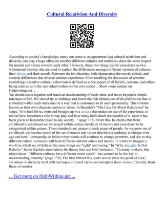 Cultural Relativism And Diversity
According to society's knowledge, many can come to an agreement that cultural relativism and
diversity can play a huge effect on whether different cultures and traditions share the same respect
for morals and values towards each other. However, these two things can be considered as two
widespread theories that are used to explain the differences amongst different varieties of cultures,
their ethics, and their morals. Between the two theories, both characterize the moral, ethical, and
societal differences that diverse cultures experience. From recalling the discussion of whether
everything is relative cultural, relativism is defined as to the aspect of all beliefs, customs, and ethics
being relative as to the individual within his/her own social ... Show more content on
Helpwriting.net ...
We should come together and reach an understanding of each other, and move beyond a simple
tolerance of life. We should try to embrace and honor the rich dimensions of diversification that is
embodied within each individual in a way that is customary to fit one's personality. This is better
known as their own characterization or virtue. In Benedict's "The Case for Moral Relativism" he
states, "It is hard for us, born and brought up in a culture that makes no use of the experience, to
realize how important a role it may play and how many individuals are capable of it, once it has
been given an honorable place in any society..." (page 133). From this, he claims that from
childhood to adulthood we are raised within certain standards of morals and considered to be
categorized within groups. These standards are unique to each group of people. As we grow out of
childhood, we become aware of the set of morals and values that have a tendency to change over
age and time. I personally do believe that morals will continue to change overtime, and due to this,
different culture variations will hold different cultural values and morals. It is hard to imagine a
world in which we all believe the same things are "right" and wrong." In "Why Morality Is Not
Relative" James Rachels summarizes the theory into one brief statement: "To many thinkers, this
observation– 'Different cultures have different moral codes'– has seemed to be the key to
understanding morality" (page 139). The idea behind this quote was to share his point of view;
variations in diversity hold different types of moral views and interprets these views differently from
those of another
... Get more on HelpWriting.net ...
 