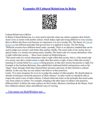 Examples Of Cultural Relativism In Belize
Cultural Relativism in Belize
In Belize Cultural Relativism, Is a term used to describe when one culture compares their beliefs,
moral views or norms with another culture; which makes right and wrong different in every society.
Here in Belize this those exist because we experience it in our everyday life. The theory of Cultural
Relativism has different principles that govern how it is applied in society. The first being,
"Different societies have different moral codes, secondly, There is no objective standard that can be
used to judge one society's code better than another, thirdly, The moral code of our society has no
special status; it is merely one among many, fourthly, The moral code of a society determines what
is right within that society; ... Show more content on Helpwriting.net ...
"The moral code of a society determines what is right within that society; that is, if the moral code
of a society says that a certain action is right, then that action is right, at least within that society",
meaning if a certain belief in a culture is being practice, in that one's society the practice is right, For
Example in the Garifuna Belizeans, they uphold their traditional beliefs and practices such as the
"dugu" ritual, through which they honored their ancestors and carry on their distinctive cultural
identity. In this case they are one culture who believe in their practices.
Lastly, "It is mere arrogance for us to try to judge the conduct of other peoples. We should adopt an
attitude of tolerance toward the practices of other cultures", In other words we should be able to
respect the moral views of other cultures. Cultural relativism relies on the principle that moral codes
vary from culture to culture. For example, mingling with other types of cultures who practices
different belief, in Belize the main cultures are the Creoles, Mestizos, Garifunas & the Mayas. Each
have different cultural values and different ways of viewing
... Get more on HelpWriting.net ...
 