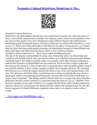 Normative Cultural Relativism. Relativism Is The...
Normative Cultural Relativism
Relativism is the philosophical idea that the views and beliefs of a person are valid and relative to
them. It can include many positions, whether it be religious, moral, cultural or even political. Over
the course of this quarter I have been introduced to many different theories like Utilitarianism,
Deontological and Teleological theories, but none of them got my attention like Normative Cultural
Relativism. What's great about philosophy is that there are no right or wrong answers, yet I cannot
help but realize that many philosophers nowadays are biased about Normative Cultural Relativism.
Many don't agree and rather attack the theory which is why I intend to defend it.
Normative cultural relativism is a ... Show more content on Helpwriting.net ...
The date of the tragedy would probably be made a day of mourning where we all look back and
remember such horrible actions. Now say that the country you visited has a basic principle, making
it perfectly legal to kill children in public parks, we as people would object because murdering is
immoral but Normative Cultural Relativism says otherwise. We do not have a right to judge that
man because the society he is part of states that it is perfectly fine to shoot up public parks as long as
you only kill children. A more realistic example would be Nazi Germany and Jews. We remember
the Holocaust as a worldwide tragedy and describe Hitler as one of the worst human beings of all
time. This all erases with NCR. Hitler is good because he is acting accordingly the way society is
based upon which is exterminating all Jewish people. He states that at the heart of NCR there is a
certain form of argument. "The strategy used by cultural relativists is to argue from facts about the
differences between cultural outlooks to a conclusion about the status of morality" (Rachels, 454).
By these standards we are made to believe, for example, that the Earth is flat is neither objectively
right nor objectively wrong because the Round and Flat–earthers had a disagreement. He calls this
kind of argument a Cultural Differences Argument, where there is no objective truth in what is
wrong
... Get more on HelpWriting.net ...
 