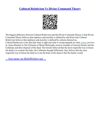 Cultural Relativism Vs Divine Command Theory
The biggest difference between Cultural Relativism and the Divine Command Theory is that Divine
Command Theory believes that rightness and morality is defined by and from God, Cultural
Relativism believes that rightness and morality is defined by cultures themselves.
Cultural Relativism is the idea that what is right and what is wrong depends on what culture you live
in. James Rachels in The Elements of Moral Philosophy used an example of Ancient Greeks and the
Callatians and their disposal of the dead. The Greeks believed that the most respectful way to honor
the dead is to cremate the body; the Callatians thought differently, they believe that the most
respectful way to honor the dead as to eat the body of the dead so that the family would
... Get more on HelpWriting.net ...
 